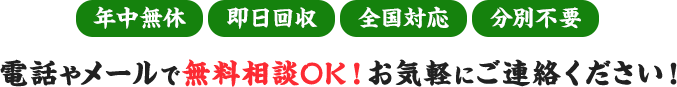 年中無休｜即日回収｜全国対応｜分別不要　電話やメールで無料相談OK！お気軽にご連絡ください！