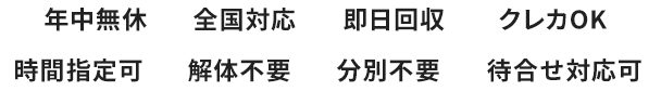 年中無休｜全国対応｜即日回収｜クレカOK｜時間指定可｜解体不要｜分別不要｜待ち合わせ対応可